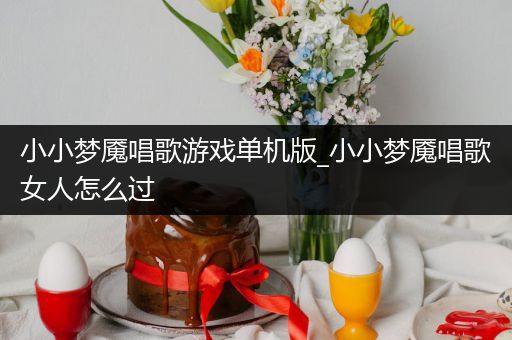 小小梦魇唱歌游戏单机版_小小梦魇唱歌女人怎么过