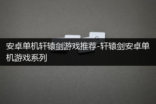 安卓单机轩辕剑游戏推荐-轩辕剑安卓单机游戏系列