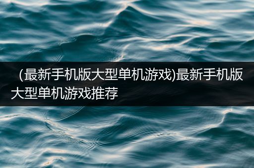 （最新手机版大型单机游戏)最新手机版大型单机游戏推荐