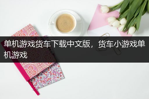 单机游戏货车下载中文版，货车小游戏单机游戏