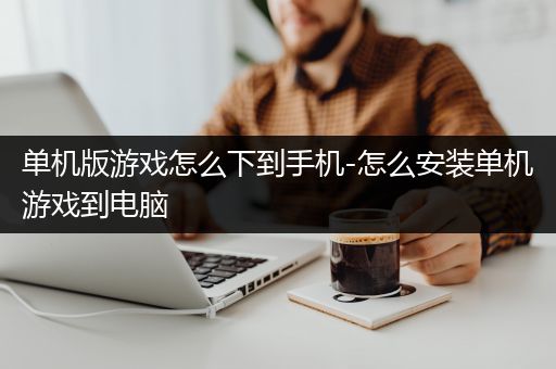 单机版游戏怎么下到手机-怎么安装单机游戏到电脑