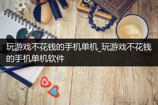 玩游戏不花钱的手机单机_玩游戏不花钱的手机单机软件