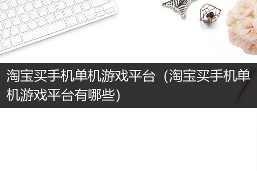 淘宝买手机单机游戏平台（淘宝买手机单机游戏平台有哪些）