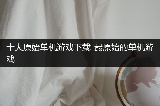 十大原始单机游戏下载_最原始的单机游戏