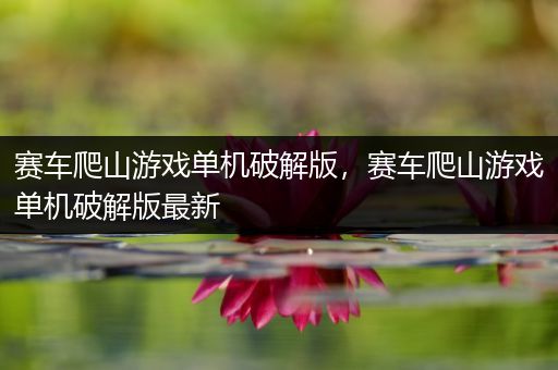 赛车爬山游戏单机破解版，赛车爬山游戏单机破解版最新