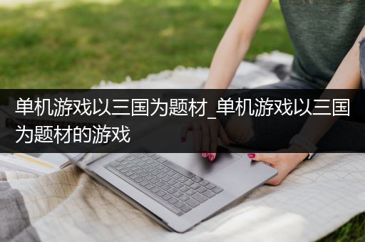 单机游戏以三国为题材_单机游戏以三国为题材的游戏