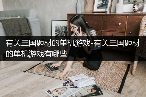 有关三国题材的单机游戏-有关三国题材的单机游戏有哪些