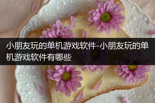 小朋友玩的单机游戏软件-小朋友玩的单机游戏软件有哪些